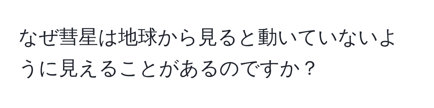 なぜ彗星は地球から見ると動いていないように見えることがあるのですか？