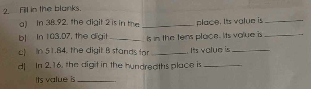 Fill in the blanks. 
a) In 38.92, the digit 2 is in the _place. Its value is_ 
b) In 103.07, the digit _is in the tens place. Its value is_ 
c) In 51.84, the digit 8 stands for _. Its value is_ 
d) In 2.16, the digit in the hundredths place is_ 
Its value is_ 
..