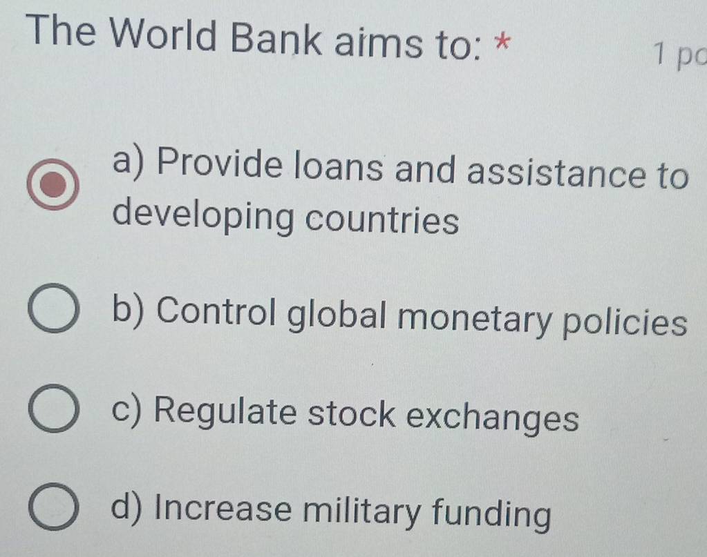 The World Bank aims to: *
1 pc
a) Provide loans and assistance to
developing countries
b) Control global monetary policies
c) Regulate stock exchanges
d) Increase military funding