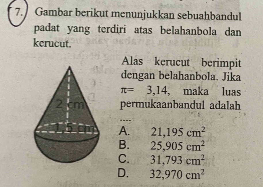 Gambar berikut menunjukkan sebuahbandul
padat yang terdiri atas belahanbola dan
kerucut.
Alas kerucut berimpit
dengan belahanbola. Jika
π =3,14 , maka luas
permukaanbandul adalah
…
A. 21,195cm^2
B. 25,905cm^2
C. 31,793cm^2
D. 32,970cm^2