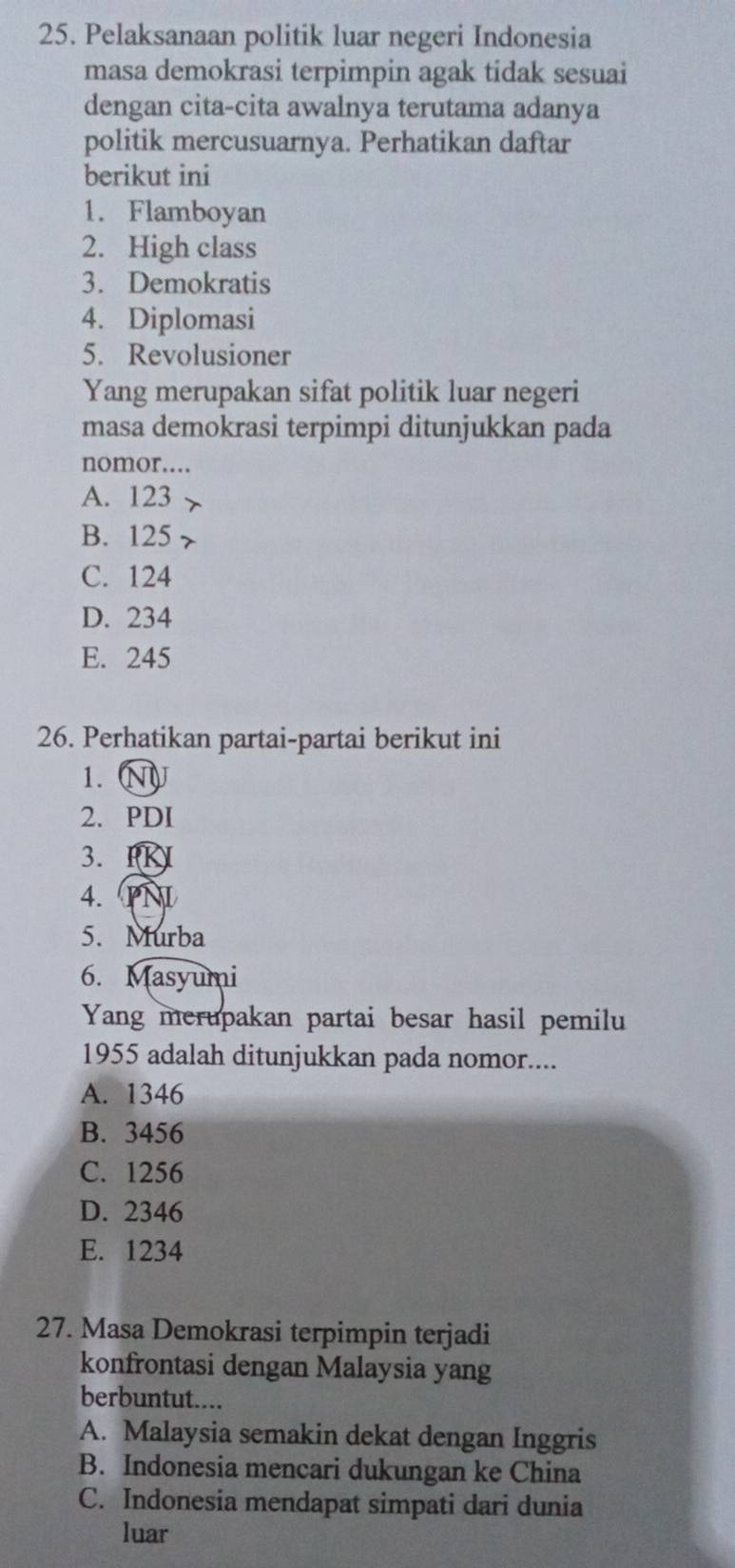 Pelaksanaan politik luar negeri Indonesia
masa demokrasi terpimpin agak tidak sesuai
dengan cita-cita awalnya terutama adanya
politik mercusuarnya. Perhatikan daftar
berikut ini
1. Flamboyan
2. High class
3. Demokratis
4. Diplomasi
5. Revolusioner
Yang merupakan sifat politik luar negeri
masa demokrasi terpimpi ditunjukkan pada
nomor...
A. 123
B. 125
C. 124
D. 234
E. 245
26. Perhatikan partai-partai berikut ini
1.
2. PDI
3.
4.
5. Murba
6. Masyumi
Yang merupakan partai besar hasil pemilu
1955 adalah ditunjukkan pada nomor....
A. 1346
B. 3456
C. 1256
D. 2346
E. 1234
27. Masa Demokrasi terpimpin terjadi
konfrontasi dengan Malaysia yang
berbuntut....
A. Malaysia semakin dekat dengan Inggris
B. Indonesia mencari dukungan ke China
C. Indonesia mendapat simpati dari dunia
luar