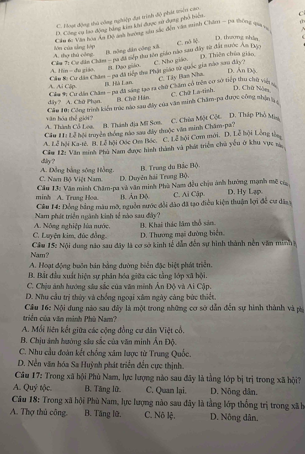 C. Hoạt động thủ công nghiệp đạt trình độ phát triển cao.
th
D. Công cụ lao động bằng kim khí được sử dụng phổ biến.
C
Câu 6: Văn hỏa Án Độ ảnh hưởng sâu sắc đến văn minh Chăm - pa thông qua v

D. thương nhân,
lớn của tầng lớp
Câu 7: Cư dân Chăm - pa đã tiếp thu tôn giáo nào sau đây từ đất nước Ấn Độ?
A. thợ thủ công.
B. nông dân công xã. C. nô lệ.
C. Nho giáo. D. Thiên chúa giáo.
A. Hin - du giáo. B. Đạo giáo.
Câu 8: Cư dân Chăm - pa đã tiếp thu Phật giáo từ quốc gia nào sau đây?
D. Ấn Độ.
C. Tây Ban Nha.
A. Ai Cập. B. Hà Lan.
Câu 9: Cư dân Chăm - pa đã sáng tạo ra chữ Chăm cổ trên cơ sở tiếp thu chữ viết nà
C. Chữ La-tinh. D. Chữ Nôm,
dây? A. Chữ Phạn. B. Chữ Hán.
Câu 10: Công trình kiến trúc nào sau đây của văn minh Chăm-pa được công nhận là 6
văn hóa thế giới?
A. Thành Cổ Loa. B. Thánh địa Mĩ Sơn. C. Chùa Một Cột. D. Tháp Phổ Minh
Câu 11: Lễ hội truyền thống nào sau đây thuộc văn minh Chăm-pa?
A. Lễ hội Ka-tê. B. Lễ hội Oóc Om Bóc. C. Lễ hội Cơm mới. D. Lễ hội Lồng tồng
Câu 12: Văn minh Phù Nam được hình thành và phát triển chủ yểu ở khu vực nào
đây?
A. Đồng bằng sông Hồng. B. Trung du Bắc Bộ.
C. Nam Bộ Việt Nam. D. Duyên hải Trung Bộ.
Câu 13: Văn minh Chăm-pa và văn minh Phù Nam đều chịu ảnh hưởng mạnh mẽ củạ,
minh A. Trung Hoa. B. Án Độ. C. Ai Cập. D. Hy Lạp.
Câu 14: Đồng bằng màu mỡ, nguồn nước dồi dào đã tạo điều kiện thuận lợi đề cư dân
Nam phát triển ngành kinh tế nào sau đây?
A. Nông nghiệp lúa nước. B. Khai thác lâm thổ sản.
C. Luyện kim, đúc đồng. D. Thương mại đường biển.
Câu 15: Nội dung nào sau đây là cơ sở kinh tế dẫn đến sự hình thành nền văn minh 
Nam?
A. Hoạt động buôn bán bằng đường biển đặc biệt phát triển.
B. Bắt đầu xuất hiện sự phân hóa giữa các tầng lớp xã hội.
C. Chịu ảnh hưởng sâu sắc của văn minh Ấn Độ và Ai Cập.
D. Nhu cầu trị thủy và chống ngoại xâm ngày càng bức thiết.
Câu 16: Nội dung nào sau đầy là một trong những cơ sở dẫn đến sự hình thành và phá
triển của văn minh Phù Nam?
A. Mối liên kết giữa các cộng đồng cư dân Việt cổ.
B. Chịu ảnh hưởng sâu sắc của văn minh Ấn Độ.
C. Nhu cầu đoàn kết chống xâm lược từ Trung Quốc.
D. Nền văn hóa Sa Huỳnh phát triển đến cực thịnh.
Câu 17: Trong xã hội Phù Nam, lực lượng nào sau đây là tầng lớp bị trị trong xã hội?
A. Quý tộc. B. Tăng lữ. C. Quan lại. D. Nông dân.
Câu 18: Trong xã hội Phù Nam, lực lượng nào sau đây là tầng lớp thống trị trong xã h
A. Thợ thủ công. B. Tăng lữ. C. Nô lệ. D. Nông dân.