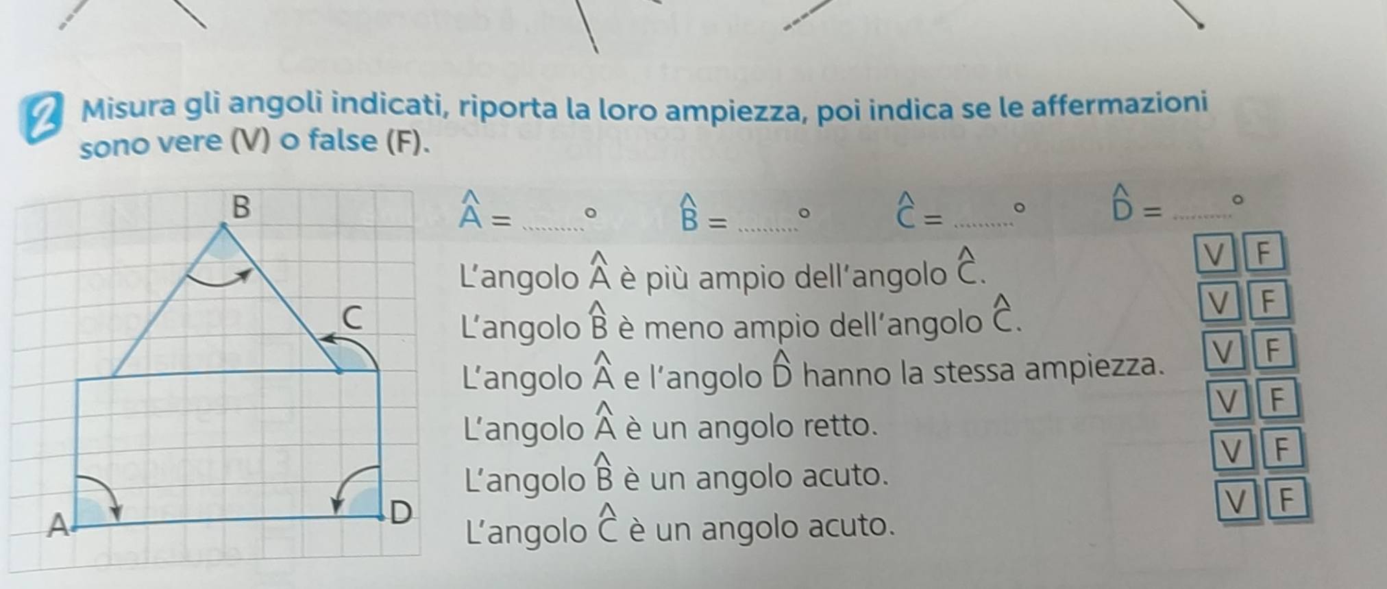 Misura gli angoli indicati, riporta la loro ampiezza, poi indica se le affermazioni
sono vere (V) o false (F).
widehat A= _。
widehat B= _。
widehat C= _。
hat D= _ 。
L'angolo widehat A è più ampio dell'angolo hat C. 
√
L'angolo widehat B è meno ampio dell'angolo hat C.
V F
L’angolo widehat A e l'angolo widehat D hanno la stessa ampiezza.
V F
V F
L'angolo widehat A è un angolo retto.
V F
L'angolo widehat B è un angolo acuto.
L'angolo widehat C V F
è un angolo acuto.