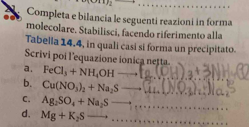 Completa e bilancia le seguenti reazioni in forma
molecolare. Stabilisci, facendo riferimento alla
Tabella 14.4, in quali casi si forma un precipitato.
Scrivi poi l’equazione ionica netta.
a. FeCl_3+NH_4OHto □
b. Cu(NO_3)_2+Na_2Sto
C. Ag_2SO_4+Na_2Sto
d. Mg+K_2Sto ... 1000°6^(6'')