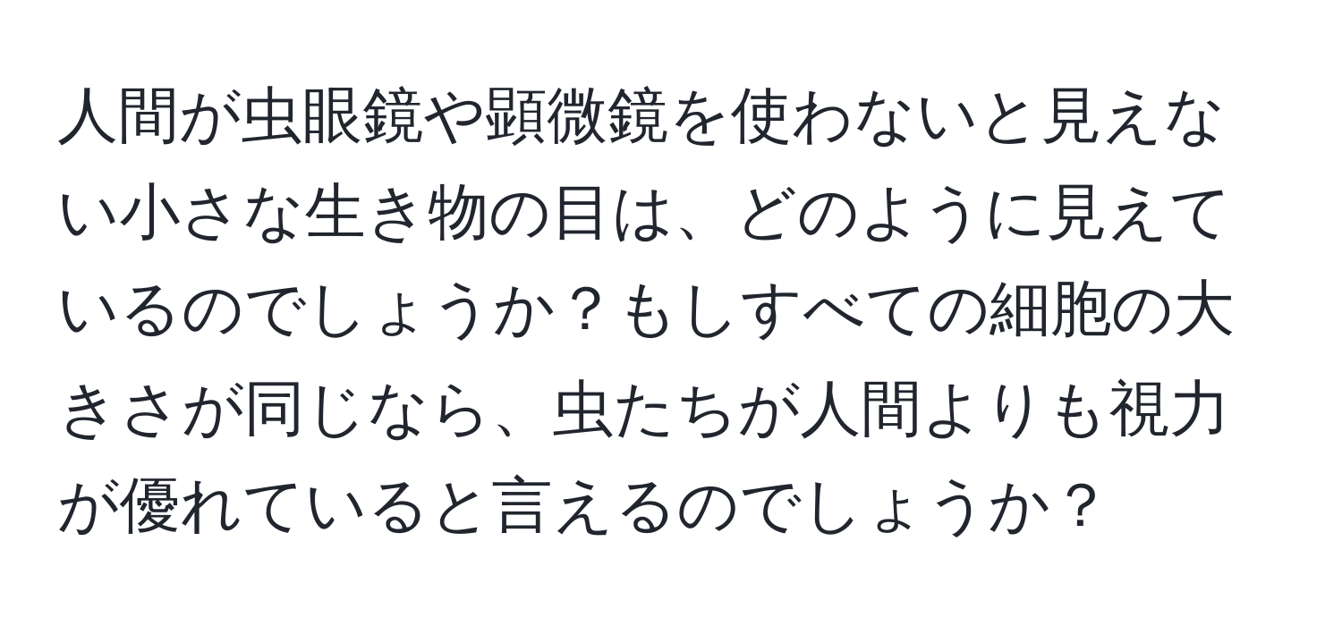 人間が虫眼鏡や顕微鏡を使わないと見えない小さな生き物の目は、どのように見えているのでしょうか？もしすべての細胞の大きさが同じなら、虫たちが人間よりも視力が優れていると言えるのでしょうか？