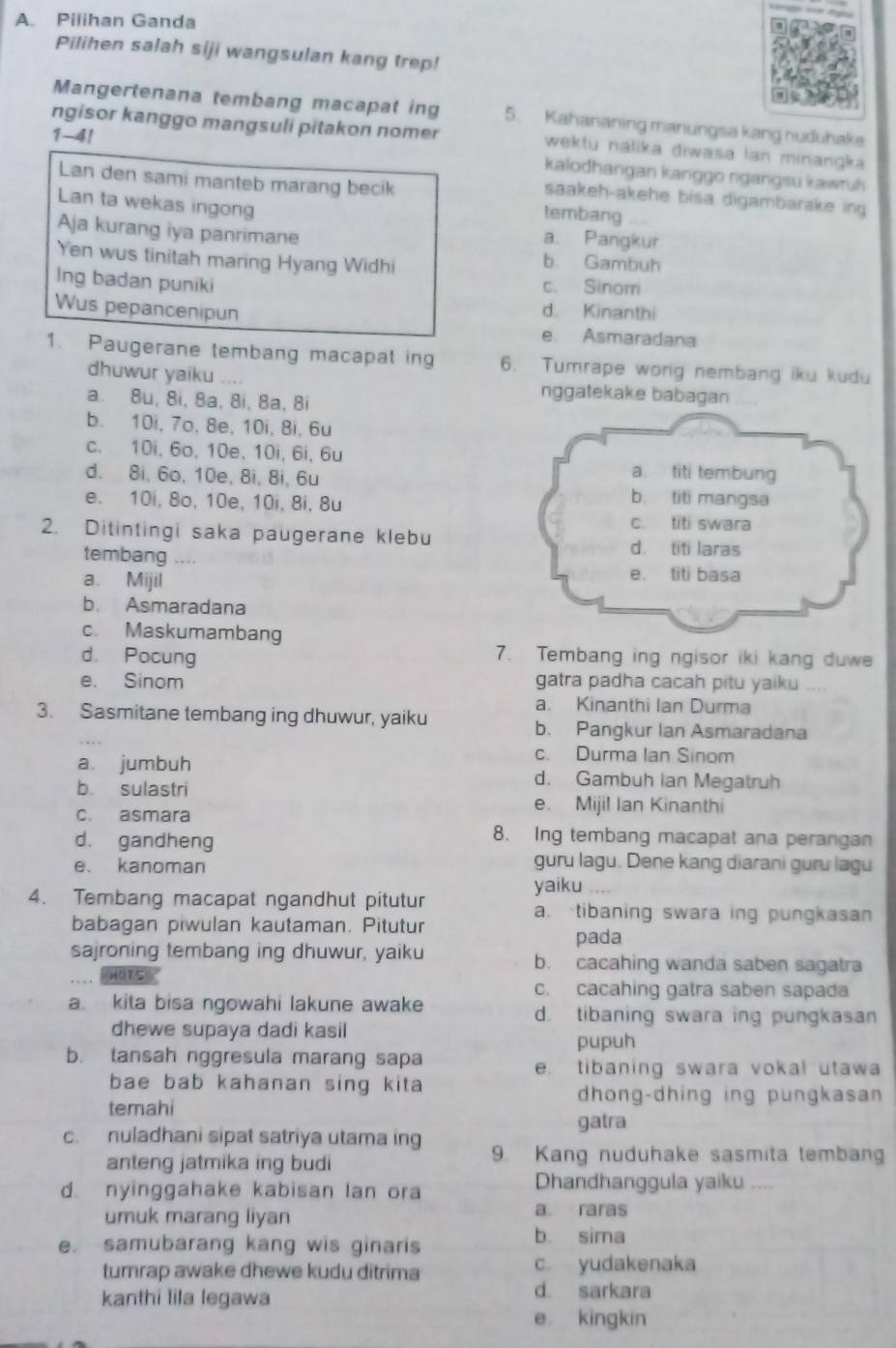 Pilihan Ganda
Pilihen salah siji wangsulan kang trep!
Mangertenana tembang macapat ing 5. Kahananing manungsa kang nuduhake
1-41
ngisor kanggo mangsuli pitakon nomer wektu nalika diwasa lan minangka
kalodhangan kanggo ngangsu kawruh
Lan den sami manteb marang becik tembang
saakeh-akehe bisa digambarake ing
Lan ta wekas ingong
a. Pangkur
Aja kurang iya panrimane b. Gambuh
Yen wus tinitah maring Hyang Widhi
Ing badan puniki c. Sinom
Wus pepancenipun
d. Kinanthi
e. Asmaradana
1. Paugerane tembang macapat ing 6. Tumrape wong nembang iku kudu
dhuwur yaiku -. nggatekake babagan
a. 8u, 8i, 8a, 8i, 8a, 8i
b. 10i, 7o, 8e, 10i, 8i, 6u
c. 10i, 6o, 10e, 10i, 6i, 6u
d. 8i, 6o, 10e, 8i, 8i, 6u
e. 10i, 8o, 10e, 10i, 8i, 8u
2. Ditintingi saka paugerane klebu
tembang ...
a. Mijil
b. Asmaradana
c. Maskumambang
d. Pocung 7. Tembang ing ngisor iki kang duwe
e. Sinom gatra padha cacah pitu yaiku ....
a. Kinanthi Ian Durma
3. Sasmitane tembang ing dhuwur, yaiku b. Pangkur Ian Asmaradana
c. Durma Ian Sinom
a. jumbuh d. Gambuh Ian Megatruh
b. sulastri
c. asmara
e. Mijil Ian Kinanthi
d. gandheng
8. Ing tembang macapat ana perangan
e. kanoman
guru lagu. Dene kang diarani guru lagu
4. Tembang macapat ngandhut pitutur
yaiku
a. tibaning swara ing pungkasan
babagan piwulan kautaman. Pitutur
pada
sajroning tembang ing dhuwur, yaiku b. cacahing wanda saben sagatra
HOT5
c. cacahing gatra saben sapada
a. kita bisa ngowahi lakune awake d. tibaning swara ing pungkasan
dhewe supaya dadi kasil
pupuh
b. tansah nggresula marang sapa
e. tibaning swara vokal utawa
bae bab kahanan sing kita
dhong-dhing ing pungkasan
temahi
gatra
c. nuladhani sipat satriya utama ing 9. Kang nuduhake sasmita tembang
anteng jatmika ing budi
d. nyinggahake kabisan lan ora Dhandhanggula yaiku
umuk marang liyan
a raras
e. samubarang kang wis ginaris
b. sima
tumrap awake dhewe kudu ditrima c. yudakenaka
kanthi lila legawa
d. sarkara
e kingkin