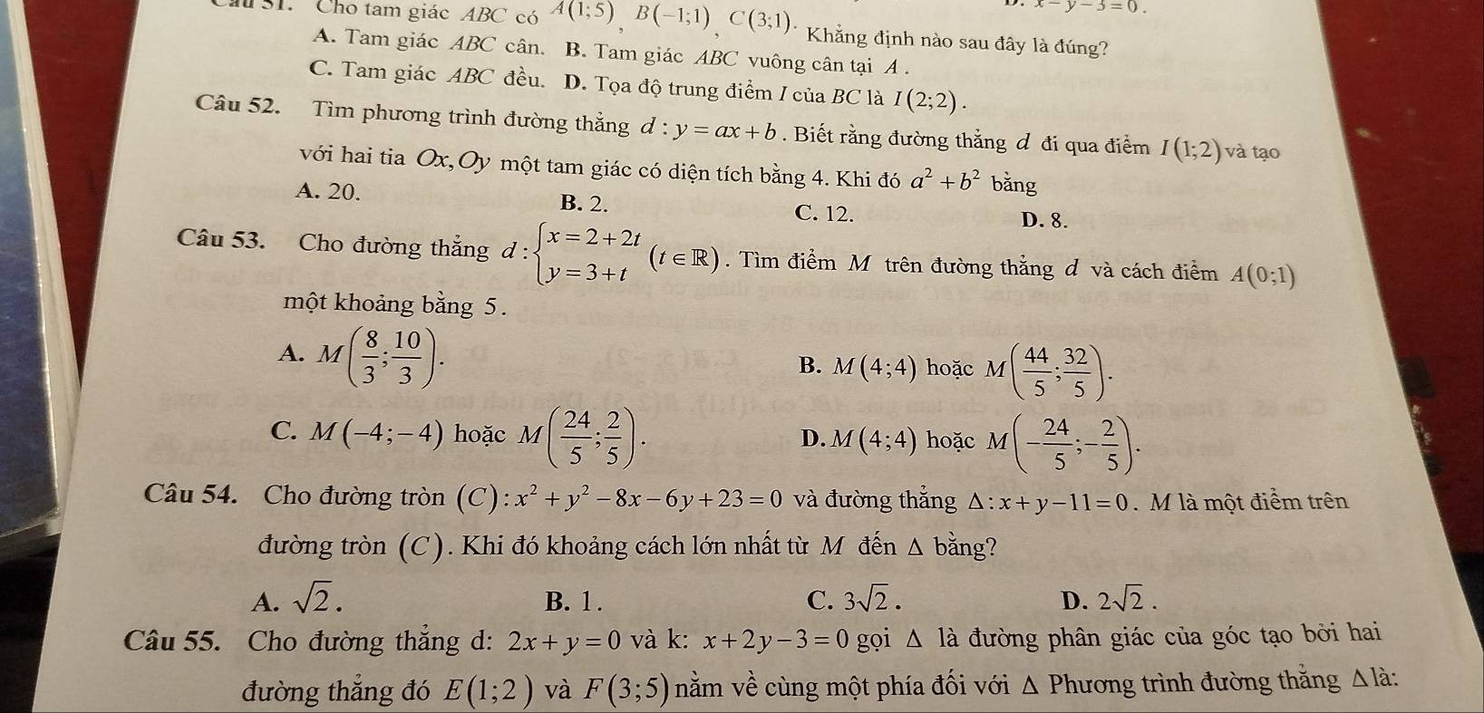 x-y-3=0
SI. Cho tam giác ABC có A(1;5)B(-1;1)C(3;1). Khẳng định nào sau đây là đúng?
A. Tam giác ABC cân. B. Tam giác ABC vuông cân tại A .
C. Tam giác ABC đều. D. Tọa độ trung điểm / của BC là I(2;2).
Câu 52. Tìm phương trình đường thẳng d:y=ax+b. Biết rằng đường thắng đ đi qua điểm I(1;2) và tạo
với hai tia Ox,Oy một tam giác có diện tích bằng 4. Khi đó a^2+b^2 bǎng
A. 20. B. 2. C. 12.
D. 8.
Câu 53. Cho đường thắng d:beginarrayl x=2+2t y=3+tendarray. (t∈ R).  Tìm điểm Mô trên đường thẳng đ và cách điểm A(0;1)
một khoảng bằng 5.
A. M( 8/3 ; 10/3 ). hoặc M( 44/5 ; 32/5 ).
B. M(4;4)
C. M(-4;-4) hoặc M( 24/5 ; 2/5 ). hoặc M(- 24/5 ;- 2/5 ).
D. M(4;4)
Câu 54. Cho đường tròn (C): x^2+y^2-8x-6y+23=0 và đường thắng △ :x+y-11=0. M là một điểm trên
đường tròn (C). Khi đó khoảng cách lớn nhất từ M đến Δ bằng?
A. sqrt(2). B. 1. C. 3sqrt(2). D. 2sqrt(2).
Câu 55. Cho đường thẳng d: 2x+y=0 và k: x+2y-3=0 gọi △ ldot  đường phân giác của góc tạo bởi hai
đường thắng đó E(1;2) và F(3;5) nằm về cùng một phía đối với △ Phương trình đường thắng Δ là: