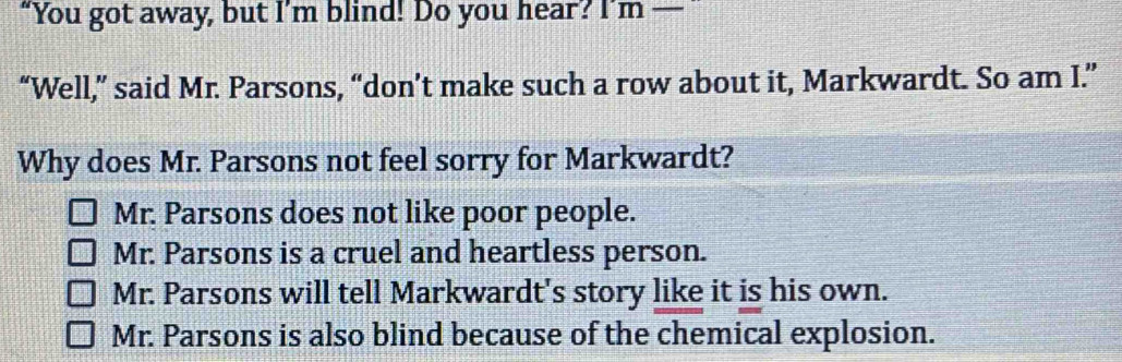 “You got away, but I’m blind! Do you hear? I’m —
“Well,” said Mr. Parsons, “don’t make such a row about it, Markwardt. So am I.”
Why does Mr. Parsons not feel sorry for Markwardt?
Mr. Parsons does not like poor people.
Mr. Parsons is a cruel and heartless person.
Mr. Parsons will tell Markwardt's story like it is his own.
Mr. Parsons is also blind because of the chemical explosion.