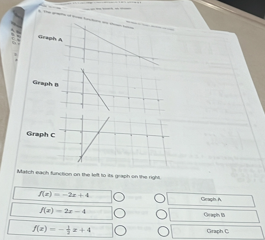 a o the boant, a shom
5. The graphs of thres functons are shown beow 

A B
BK Graph A
C 
D 
2
Graph
Grap
Match each function on the left to its graph on the right.
f(x)=-2x+4
Graph A
f(x)=2x-4
Graph B
f(x)=- 1/2 x+4
Graph C