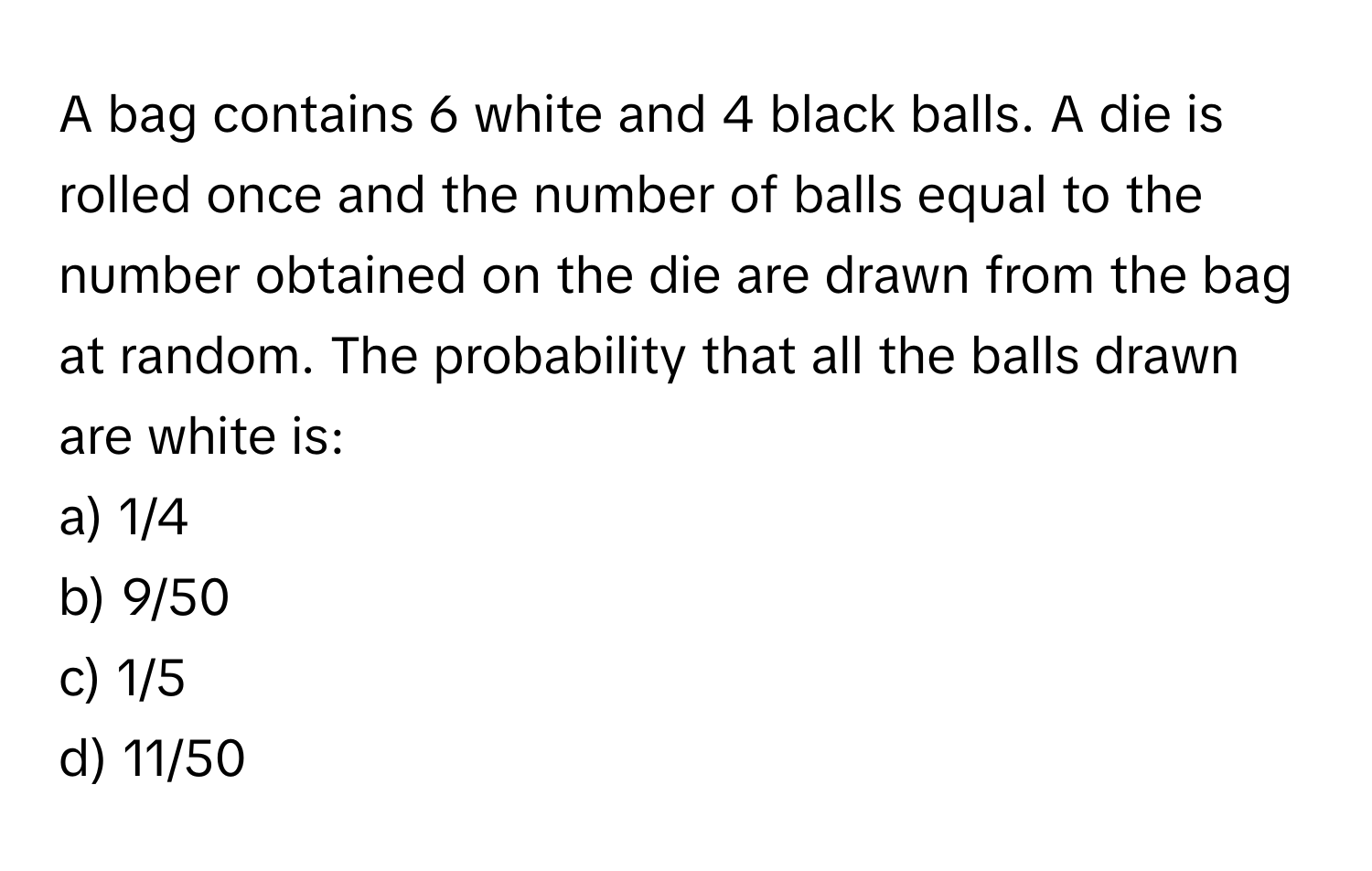 A bag contains 6 white and 4 black balls. A die is rolled once and the number of balls equal to the number obtained on the die are drawn from the bag at random. The probability that all the balls drawn are white is:

a) 1/4
b) 9/50
c) 1/5
d) 11/50