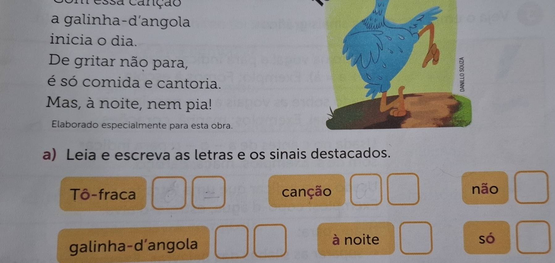 ressa canção 
a galinha-d'angola 
inicia o dia. 
De gritar não para, 
é só comida e cantoria. 
Mas, à noite, nem pia! 
Elaborado especialmente para esta obra. 
a) Leia e escreva as letras e os sinais destacados. 
Tô-fraca  1/c  frac 2 canção não 
galinha-d’angola 
à noite só