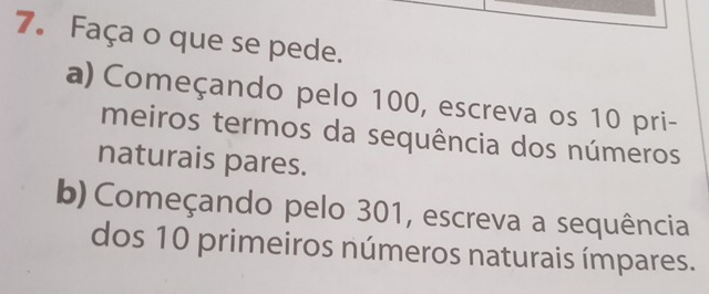 Faça o que se pede. 
a) Começando pelo 100, escreva os 10 pri- 
meiros termos da sequência dos números 
naturais pares. 
b) Começando pelo 301, escreva a sequência 
dos 10 primeiros números naturais ímpares.