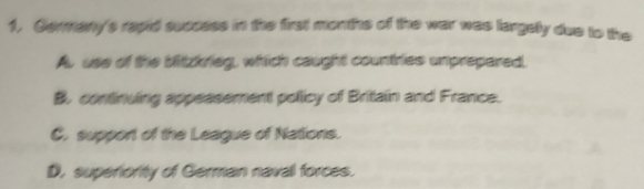 1, Germany's rapid success in the first months of the war was largely due to the
Au use of the bitzkrieg, which caught countries unprepared.
B. continuing appeasement pollicy of Britain and France.
C. support of the League of Nations.
D. superiority of German naval forces.