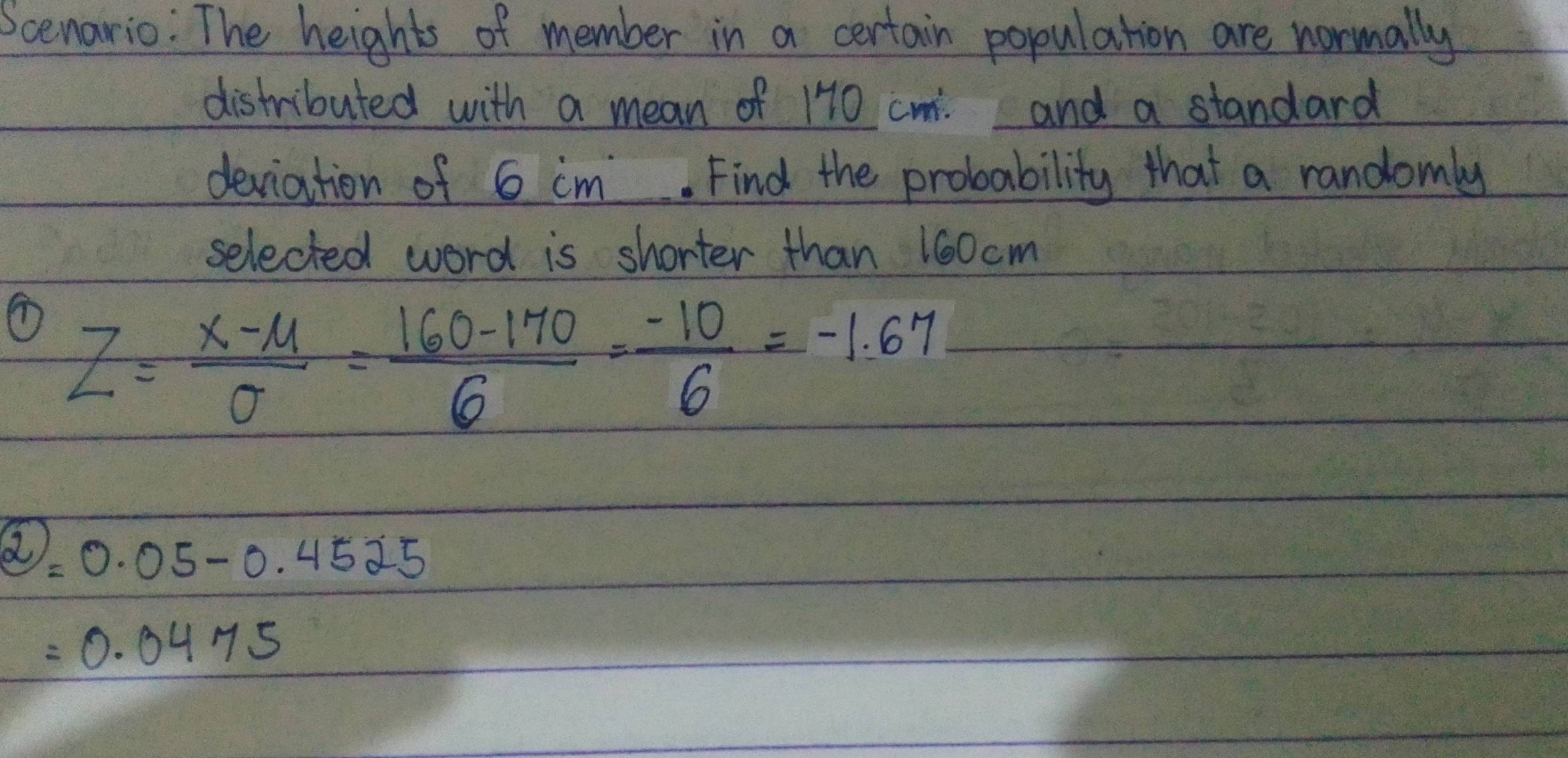 Scenario: The heights of member in a certain population are normally 
distributed with a mean of 170 cm. and a standard 
deviation of 6 im. Find the probability that a randomly 
selected word is shorter than 160 cm
Z= (x-mu )/sigma  = (160-170)/6 = (-10)/6 =-1.67^2=0.05-0.4525
=0.0475