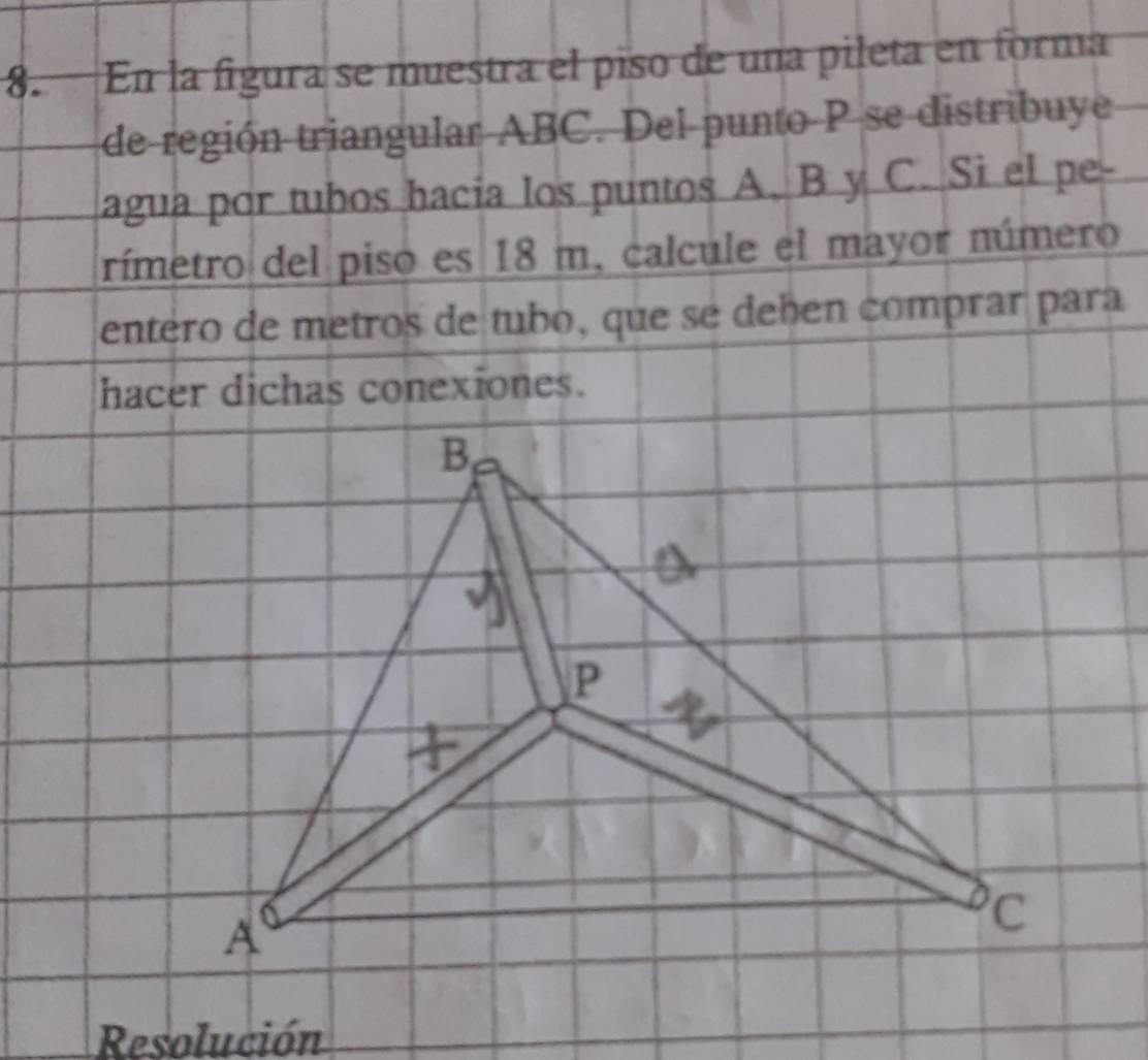 En la figura se muestra el piso de una pileta en forma 
de región triangular ABC. Del punto P se distribuye 
agua por tubos hacia los puntos A. B y C. Si el pe- 
rímetro del piso es 18 m. calcule el mayor número 
entero de metros de tubo, que se deben comprar para 
hacer dichas conexiones. 
Resolución