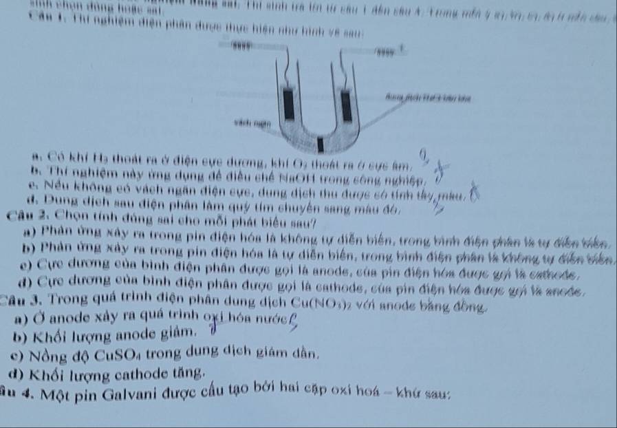 Năng sai: Thi sinh tra lên t sâu 1 đến sâu 4 Trong mền 4 23, 47, 53, 89 l năn đau 
T hi nghiệm điện phân được thực hiện như hình v8 sau:
a. Có khí Hạ thoát ra ở điện cực dương, khí O3 thoát ra ở sực âm.
b. Thí nghiệm này ứng dụng đề điều chế NaOH trong sông nghiệp,
e. Nều không có vách ngân điện cực, dung dịch thu được só tính ty mku,
d. Dung dịch sau điện phân làm quý tím chuyên sang màu đó,
Câu 2. Chọn tính đúng sai cho mỗi phát biểu sau?
a) Phản ứng xây ra trong pin điện hóa là không tự diễn biển, trong bình điện phân là tự điễn diên.
b) Phản ứng xây ra trong pin điện hóa là tự diễn biển, trong bình điện phân là không tự diễn biên.
e) Cực dương của bình điện phần được gọi là anode, sủa pin điện hóa được gọi là cathods,
d) Cực dương của bình điện phân được gọi là cathods, của pin điện hóa được gọi là ancéc.
Câu 3. Trong quá trình điện phân dung dịch Cu(NO3) 2 với anode bằng đồng.
a) Ở anode xảy ra quá trình oxỉ hóa nước
b) Khối lượng anode giảm.
c) Nồng độ CuSO₄ trong dung dịch giám dân.
d) Khối lượng cathode tăng.
âu 4. Một pin Galvani được cầu tạo bởi hai cặp oxi hoá - khứ sau: