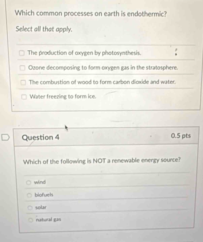 Which common processes on earth is endothermic?
Select all that apply.
The production of oxygen by photosynthesis.
Ozone decomposing to form oxygen gas in the stratosphere.
The combustion of wood to form carbon dioxide and water.
Water freezing to form ice.
Question 4 0.5 pts
Which of the following is NOT a renewable energy source?
wind
biofuels
solar
natural gas