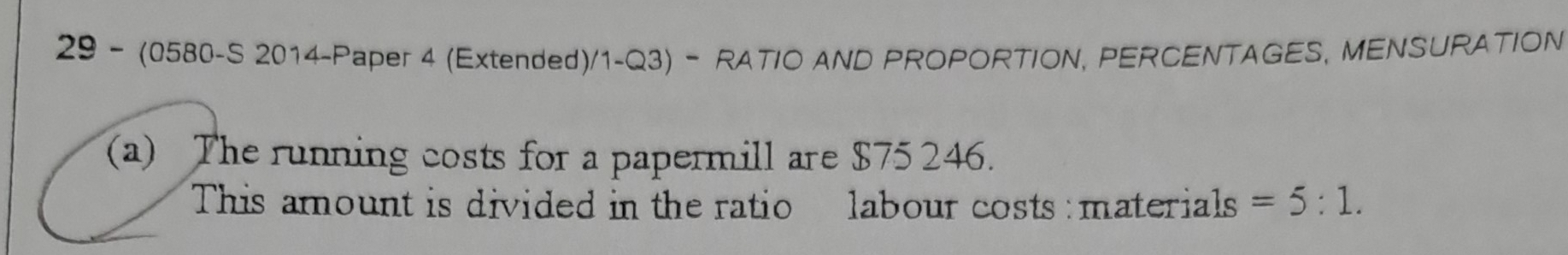 29 - (0580-S 2014-Paper 4 (Extended)/1-Q3) - RATIO AND PROPORTION, PERCENTAGES, MENSURATION 
(a) The running costs for a papermill are $75 246. 
This amount is divided in the ratio labour costs : materials =5:1.