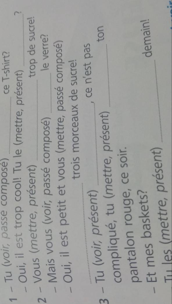 Tu (voir, passé composé) _ce T-shirt? 
- Oui, il est trop cool! Tu le (mettre, présent) _2 
2 - Vous (mettre, présent) _trop de sucre! 
- Mais vous (voir, passé composé) _le verre? 
- Oui, il est petit et vous (mettre, passé composé) 
_ 
trois morceaux de sucre! 
3 - Tu (voir, présent)_ 
, ce n'est pas 
compliqué, tu (mettre, présent)_ 
ton 
pantalon rouge, ce soir. 
- Et mes baskets?_ 
demain! 
Tu les (mettre, présent)