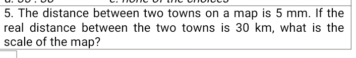 The distance between two towns on a map is 5 mm. If the 
real distance between the two towns is 30 km, what is the 
scale of the map?