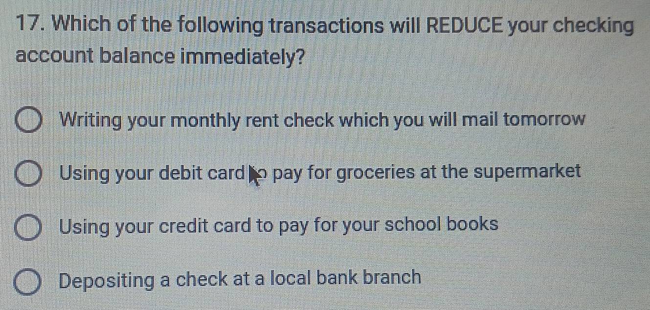 Which of the following transactions will REDUCE your checking
account balance immediately?
Writing your monthly rent check which you will mail tomorrow
Using your debit card to pay for groceries at the supermarket
Using your credit card to pay for your school books
Depositing a check at a local bank branch