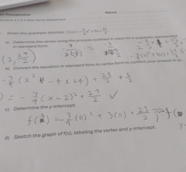 Precalculus Name 
_ 
Sections 3, 1-3. 4 Teke-Home Assessment 
Given the quadratic function f(x)=- 3/4 x^2+3x+ 21/2 , 
a) Determine the vertex using the process outlined in class for a quadratic represented 
in standard form. 
b) Convert the equation in standard form to vertex form to confirm your answer in a). 
c) Determine the y-intercept. 
d) Sketch the graph of f(x) , labeling the vertex and y-intercept.