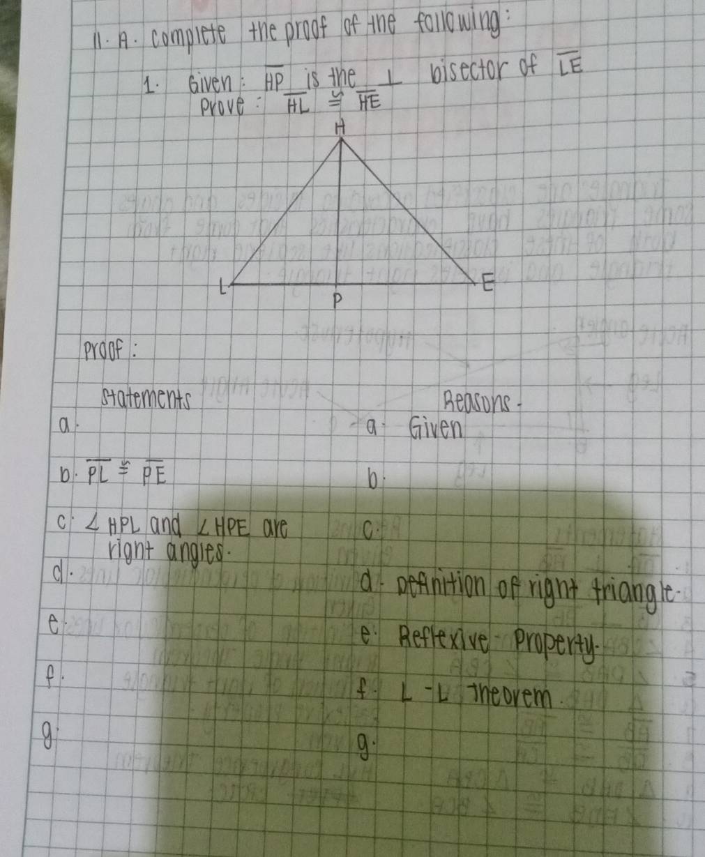 complete the proof of the following:
1. Given: overline HP is the I bisector of overline LE
prove: overline HL≌ overline HE
proof:
statements Beasons
a a Given
D. overline PL≌ overline PE b
ci ∠ HPL and ∠ HPE are C.
right angles.
d.
d DeAnition of right friangle
e
e Reflexive property
f.
fLL iheovem
g:
9.