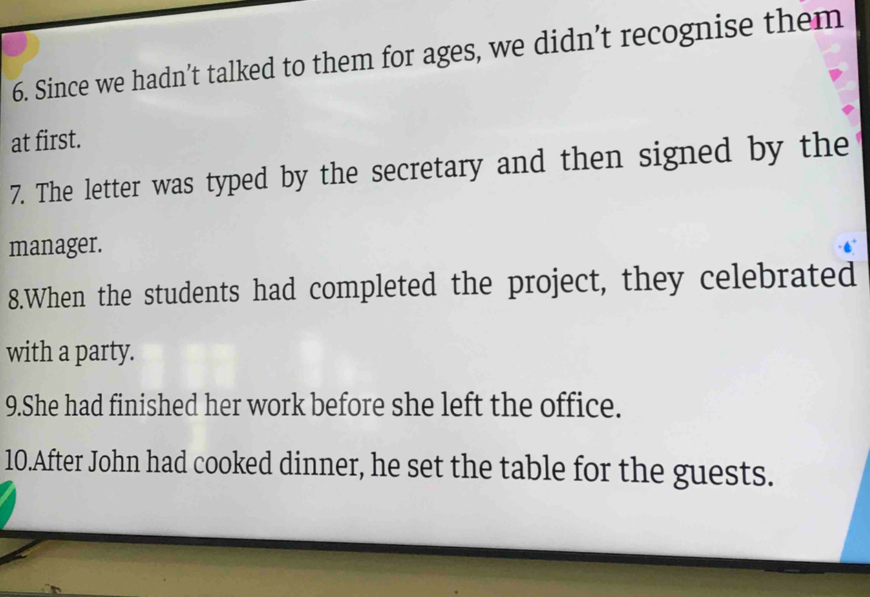 Since we hadn’t talked to them for ages, we didn’t recognise them 
at first. 
7. The letter was typed by the secretary and then signed by the 
manager. 
8.When the students had completed the project, they celebrated 
with a party. 
9.She had finished her work before she left the office. 
10.After John had cooked dinner, he set the table for the guests.