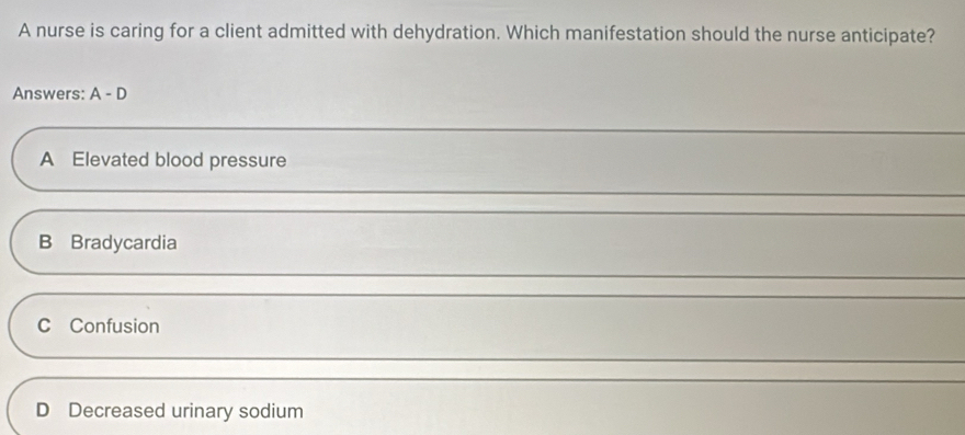 A nurse is caring for a client admitted with dehydration. Which manifestation should the nurse anticipate?
Answers: A-D
A Elevated blood pressure
B Bradycardia
C Confusion
D Decreased urinary sodium