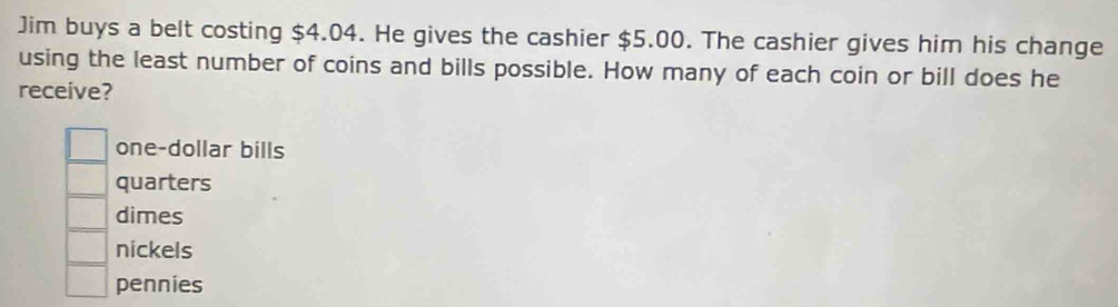 Jim buys a belt costing $4.04. He gives the cashier $5.00. The cashier gives him his change
using the least number of coins and bills possible. How many of each coin or bill does he
receive?
one-dollar bills
quarters
dimes
nickels
pennies