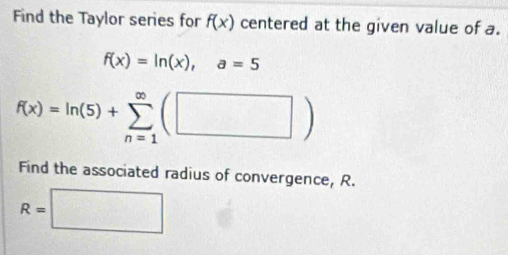 Find the Taylor series for f(x) centered at the given value of a.
f(x)=ln (x), a=5
f(x)=ln (5)+sumlimits _(n=1)^(∈fty)(□ )
Find the associated radius of convergence, R.
R=□