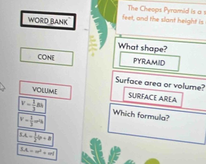 The Cheops Pyramid is a s 
WORD BANK 
feet, and the slant height is 
What shape? 
CONE PYRAMID 
Surface area or volume? 
volume 
SURFACE AREA
V= 1/3 Bh
V= 1/3 π r^2h
Which formula?
SA= 1/2 lp+B
SA=π^2+π rl