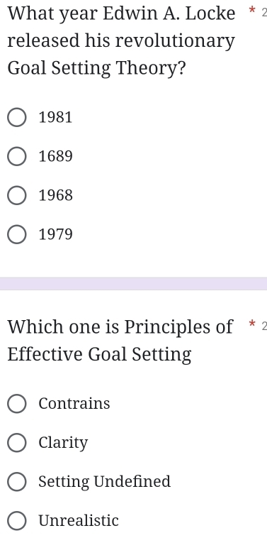 What year Edwin A. Locke * 2
released his revolutionary
Goal Setting Theory?
1981
1689
1968
1979
Which one is Principles of * 2
Effective Goal Setting
Contrains
Clarity
Setting Undefined
Unrealistic