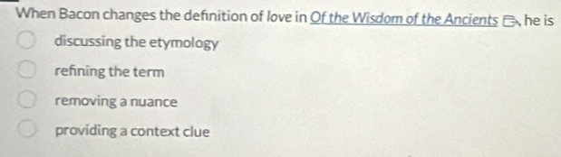 When Bacon changes the definition of love in Of the Wisdom of the Ancients -, he is
discussing the etymology
refning the term
removing a nuance
providing a context clue