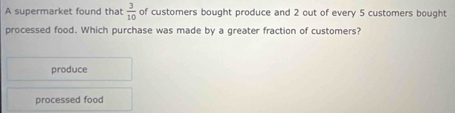 A supermarket found that  3/10  of customers bought produce and 2 out of every 5 customers bought
processed food. Which purchase was made by a greater fraction of customers?
produce
processed food