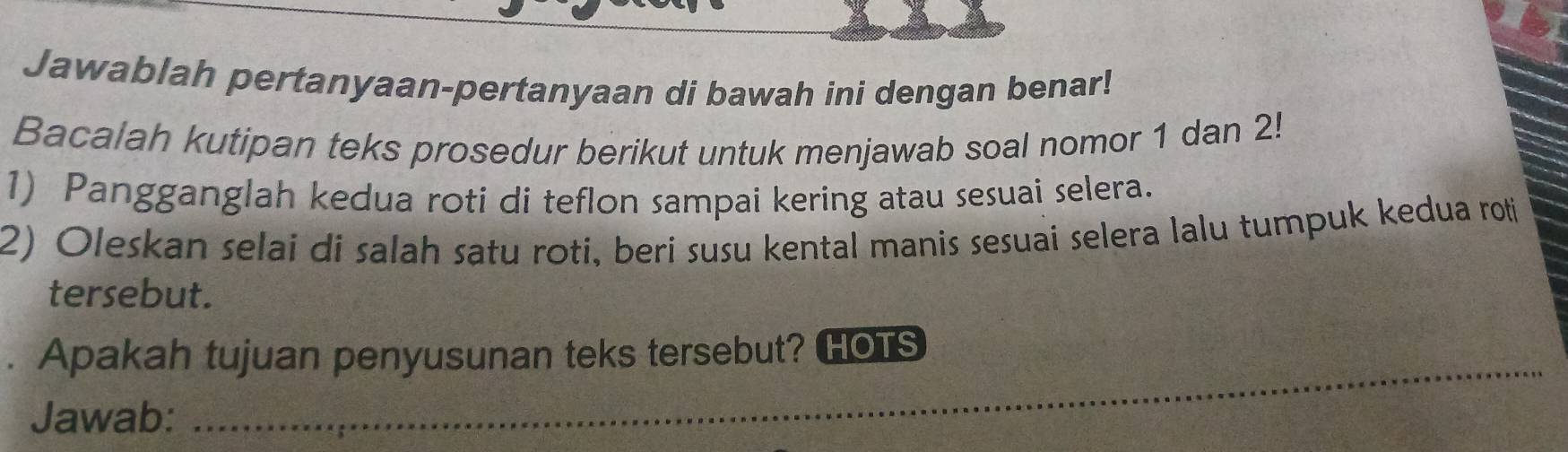 Jawablah pertanyaan-pertanyaan di bawah ini dengan benar! 
Bacalah kutipan teks prosedur berikut untuk menjawab soal nomor 1 dan 2! 
1) Pangganglah kedua roti di teflon sampai kering atau sesuai selera. 
2) Oleskan selai di salah satu roti, beri susu kental manis sesuai selera lalu tumpuk kedua roti 
tersebut. 
_ 
. Apakah tujuan penyusunan teks tersebut? HOus 
Jawab: