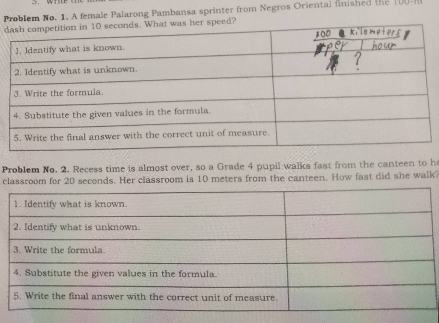 Problem No. 1. A female Palarong Pambansa sprinter from Negros Oriental finished the 100-H
dr speed? 
Problem No. 2. Recess time is almost over, so a Grade 4 pupil walks fast from the canteen to he 
classroom for 20 seconds. Her classroom is 10 meters from the canteen. How fast did she walk?