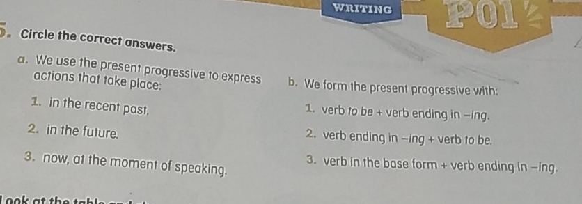 WRITING PO12 
Circle the correct answers. 
a. We use the present progressive to express b. We form the present progressive with: 
actions that take place: 
1. in the recent past. 1. verb to be + verb ending in -ing. 
2. in the future. 2. verb ending in -ing + verb to be. 
3. now, at the moment of speaking. 
3. verb in the base form + verb ending in -ing.