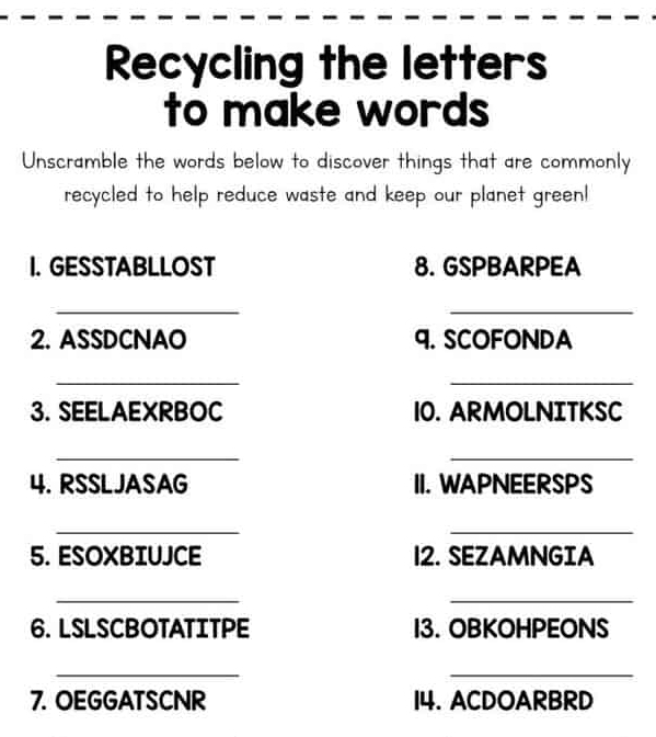 Recycling the letters 
to make words 
Unscramble the words below to discover things that are commonly 
recycled to help reduce waste and keep our planet green! 
I. GESSTABLLOST 8. GSPBARPEA 
_ 
_ 
2. ASSDCNAO 9. SCOFONDA 
_ 
_ 
3. SEELAEXRBOC 10. ARMOLNITKSC 
_ 
_ 
4. RSSL JASAG II. WAPNEERSPS 
_ 
_ 
5. ESOXBIUJCE 12. SEZAMNGIA 
_ 
_ 
6. LSLSCBOTATITPE I3. OBKOHPEONS 
_ 
_ 
7. OEGGATSCNR 14. ACDOARBRD