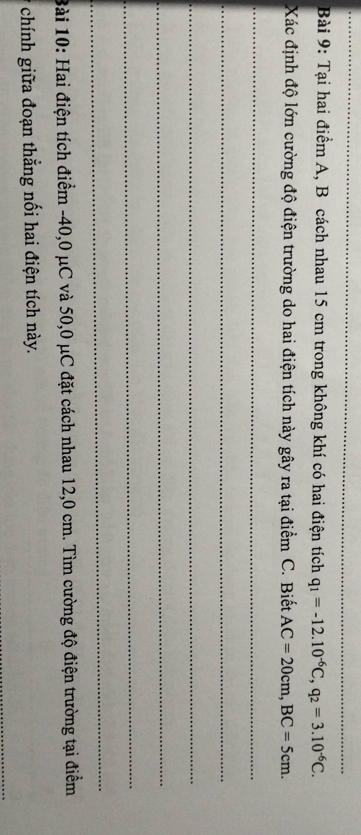 Tại hai điểm A, B cách nhau 15 cm trong không khí có hai điện tích q_1=-12.10^(-6)C, q_2=3.10^(-6)C. 
Xác định độ lớn cường độ điện trường do hai điện tích này gây ra tại điểm C. Biết AC=20cm, BC=5cm. 
_ 
_ 
_ 
_ 
_ 
_ 
Bài 10: Hai điện tích điểm -40, 0 μC và 50, 0 μC đặt cách nhau 12,0 cm. Tìm cường độ điện trường tại điểm 
chính giữa đoạn thắng nối hai điện tích này. 
_