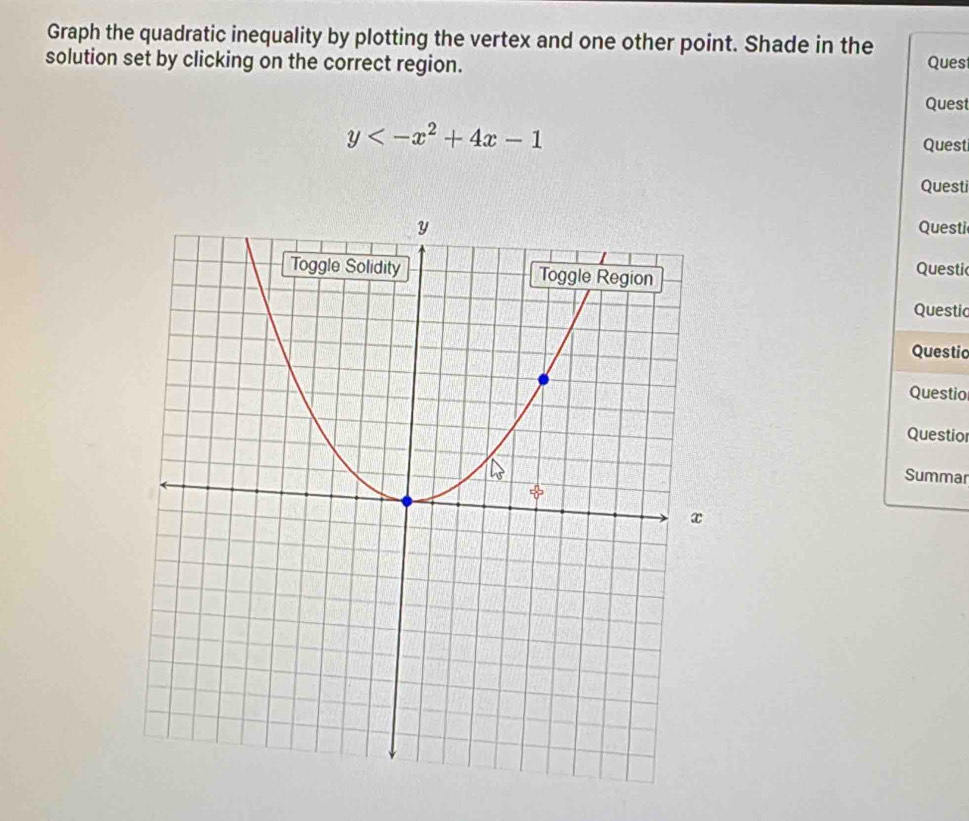 Graph the quadratic inequality by plotting the vertex and one other point. Shade in the 
solution set by clicking on the correct region. Ques 
Quest
y Quest 
Questi 
Questi 
Questi 
Questic 
Questic 
Questio 
Questio 
Summar