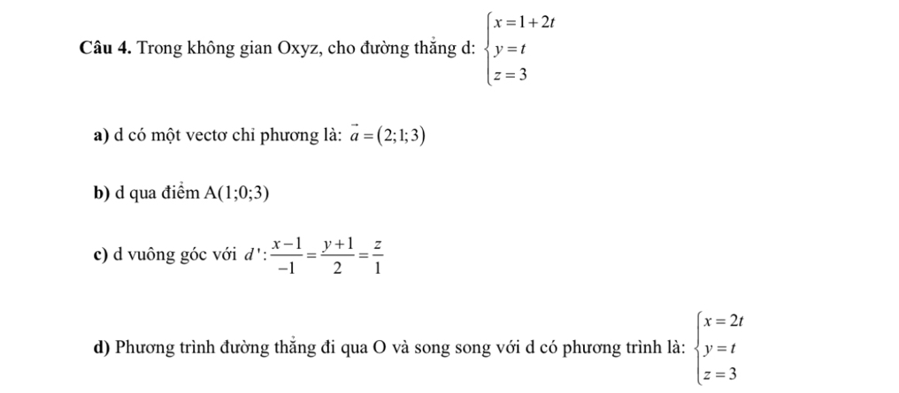 Trong không gian Oxyz, cho đường thắng d: beginarrayl x=1+2t y=t z=3endarray.
a) d có một vectơ chỉ phương là: vector a=(2;1;3)
b) d qua điểm A(1;0;3)
c) d vuông góc với d^1: : (x-1)/-1 = (y+1)/2 = z/1 
d) Phương trình đường thắng đi qua O và song song với d có phương trình là: beginarrayl x=2t y=t z=3endarray.