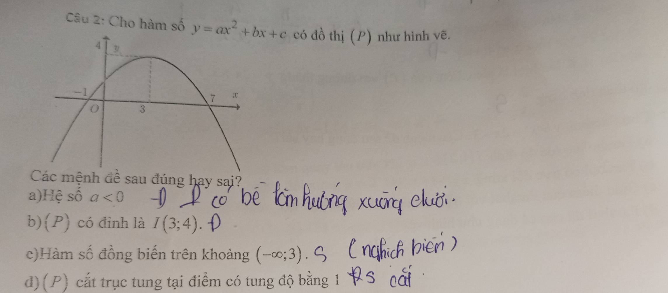 Cho hàm số y=ax^2+bx+c có đồ thị (P) như hình vẽ.
Các mệnh đề sau đúng hay sai?
a)Hệ số a<0</tex>
b)(P) có đinh là I(3;4)
c)Hàm số đồng biến trên khoảng (-∈fty ;3)
d)(P) cắt trục tung tại điểm có tung độ bằng 1