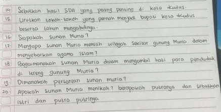 a Sobutkan hasil sOA yong paring penting di kota kudus 
15. Urutkan tokon-tokoh yong pernon menjad bupali kova udus 
baserta tahun mangabdinga. 
16 Siapakon sunan Muria? 
13: Mengapa suman Muria memilin wllayah sexcitar gunung Muria dolam 
manyebarkan agamo 1slam? 
(8) Bagaimanakan sunan Muria daam mongambil hati para pendudak 
di lereng gunung Muria? 
19: Dimanakech persaraan sunan muria? 
20. Apoleah sunan Muria menlkan? berapoucan putranya dan sebutlan 
istri dan putro pubringa