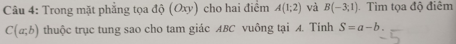 Trong mặt phẳng tọa độ (Oxy) cho hai điểm A(1;2) và B(-3;1) Tìm tọa độ điểm
C(a;b) thuộc trục tung sao cho tam giác ABC vuông tại A. Tính S=a-b.