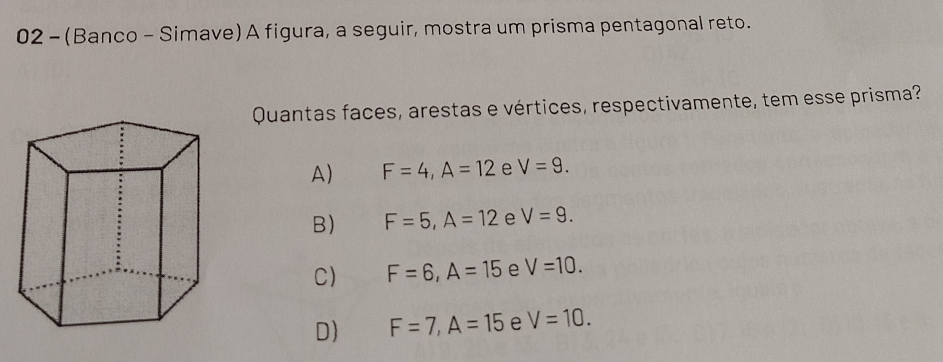 02 - (Banco - Simave) A figura, a seguir, mostra um prisma pentagonal reto.
Quantas faces, arestas e vértices, respectivamente, tem esse prisma?
A) F=4, A=12 e V=9.
B) F=5, A=12 e V=9.
C) F=6, A=15 e V=10.
D) F=7, A=15 e V=10.