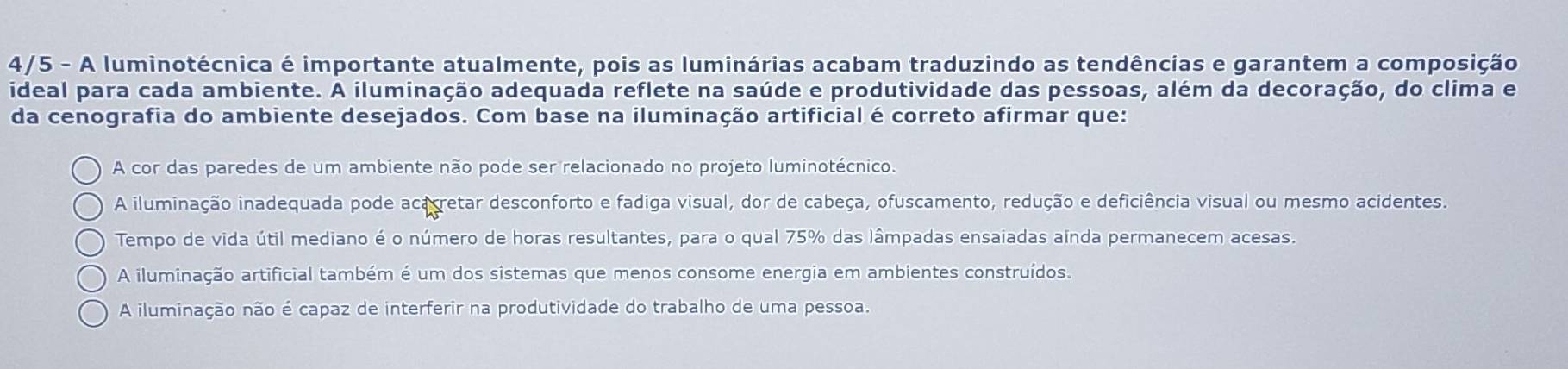 4/5 - A luminotécnica é importante atualmente, pois as luminárias acabam traduzindo as tendências e garantem a composição
ideal para cada ambiente. A iluminação adequada reflete na saúde e produtividade das pessoas, além da decoração, do clima e
da cenografia do ambiente desejados. Com base na iluminação artificial é correto afirmar que:
A cor das paredes de um ambiente não pode ser relacionado no projeto luminotécnico.
A iluminação inadequada pode acacretar desconforto e fadiga visual, dor de cabeça, ofuscamento, redução e deficiência visual ou mesmo acidentes.
Tempo de vida útil mediano é o número de horas resultantes, para o qual 75% das lâmpadas ensaiadas ainda permanecem acesas.
A iluminação artificial também é um dos sistemas que menos consome energia em ambientes construídos.
A iluminação não é capaz de interferir na produtividade do trabalho de uma pessoa.