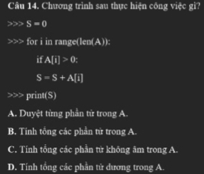 Chương trình sau thực hiện công việc gì?
S=0
for i in range(len(A)):
if A[i]>0;
S=S+A[i] print(S)
A. Duyệt từng phần tử trong A
B. Tính tổng các phần tử trong A.
C. Tính tổng các phần tử không âm trong A.
D. Tính tổng các phần tử dương trong A.