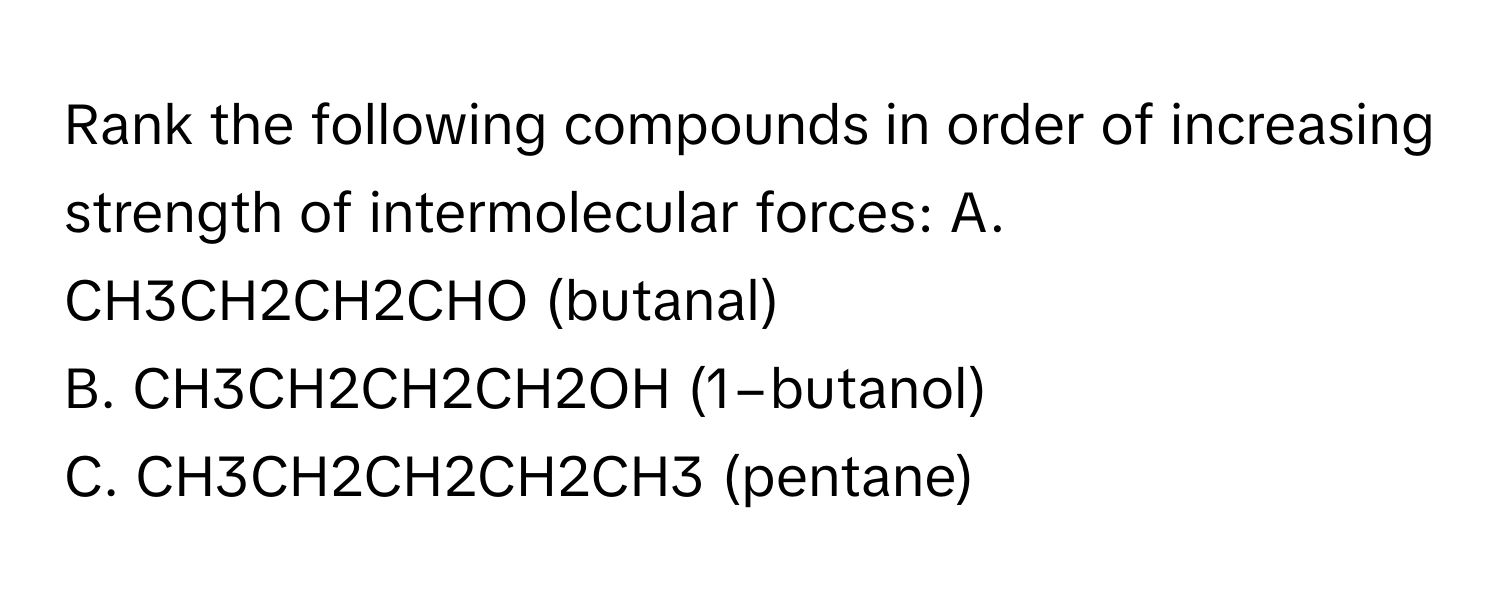 Rank the following compounds in order of increasing strength of intermolecular forces:  A. CH3CH2CH2CHO (butanal) 
B. CH3CH2CH2CH2OH (1−butanol) 
C. CH3CH2CH2CH2CH3 (pentane)