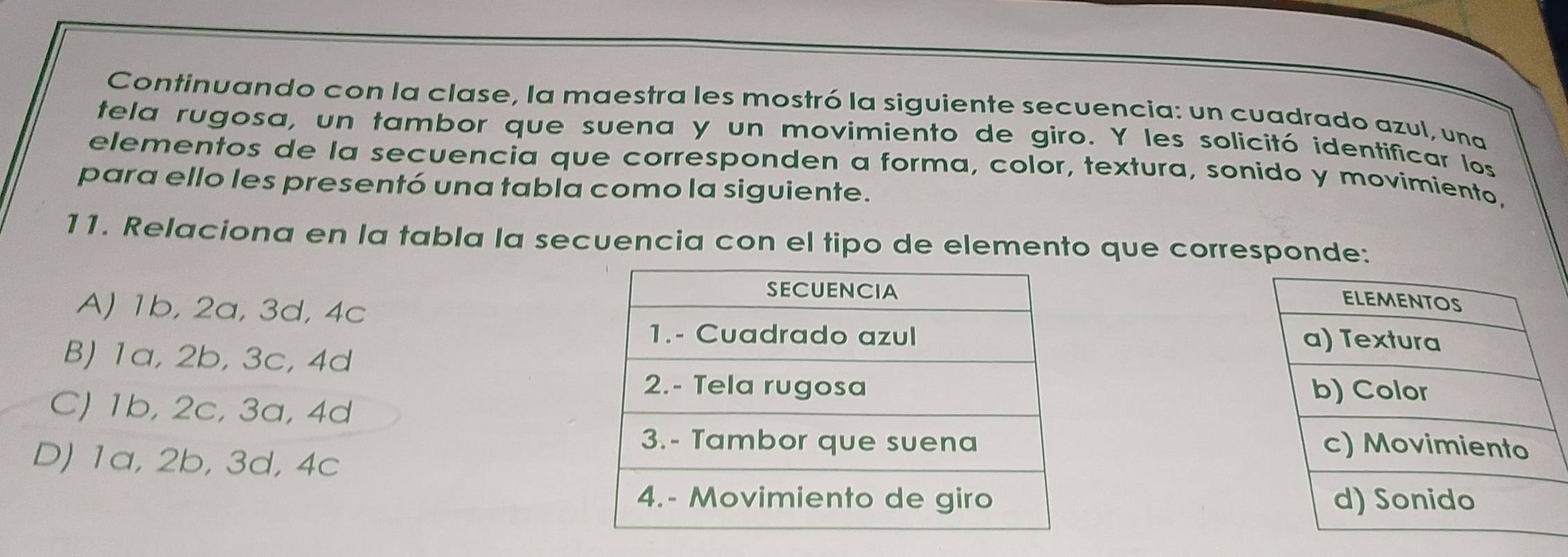 Continuando con la clase, la maestra les mostró la siguiente secuencia: un cuadrado azul, una
tela rugosa, un tambor que suena y un movimiento de giro. Y les solicitó identificar los
elementos de la secuencia que corresponden a forma, color, textura, sonido y movimiento,
para ello les presentó una tabla como la siguiente.
11. Relaciona en la tabla la secuencia con el tipo de elemento que corresponde:
A) 1b, 2a, 3d, 4c
B) 1a, 2b, 3c, 4d
C) 1b, 2c, 3a, 4d

D) 1a, 2b, 3d, 4c